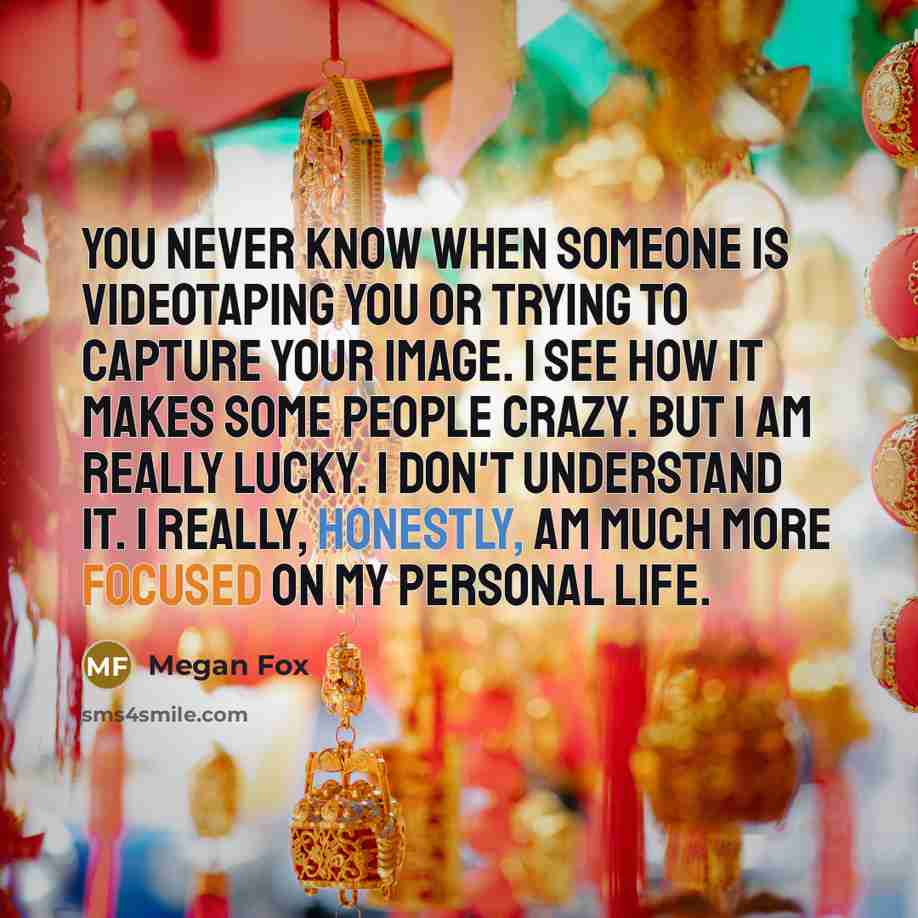 “You never know when someone is videotaping you or trying to capture your image. I see how it makes some people crazy. But I am really lucky. I don't understand it. I really, honestly, am much more focused on my personal life.” quote by Megan Fox