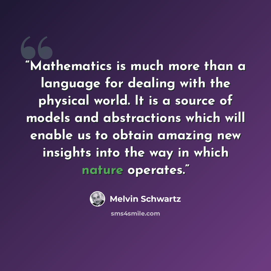 “Mathematics is much more than a language for dealing with the physical world. It is a source of models and abstractions which will enable us to obtain amazing new insights into the way in which nature operates.” quote by Melvin Schwartz