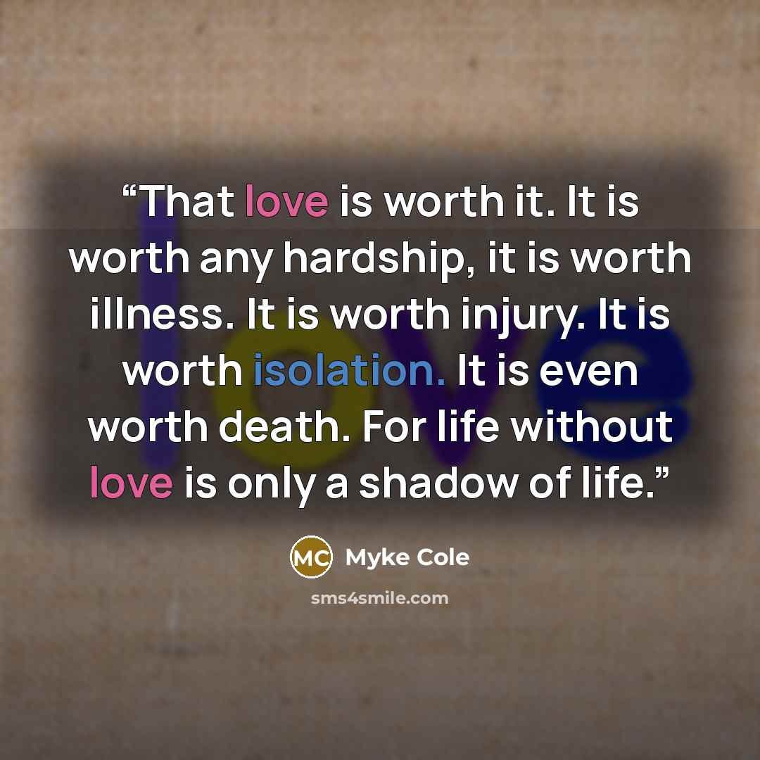 “That love is worth it. It is worth any hardship, it is worth illness. It is worth injury. It is worth isolation. It is even worth death. For life without love is only a shadow of life.” quote by Myke Cole