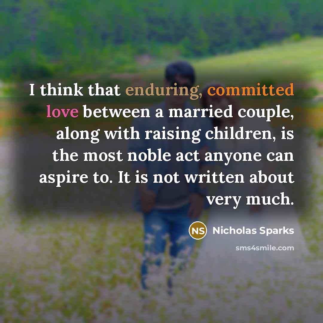 “I think that enduring, committed love between a married couple, along with raising children, is the most noble act anyone can aspire to. It is not written about very much.” quote by Nicholas Sparks