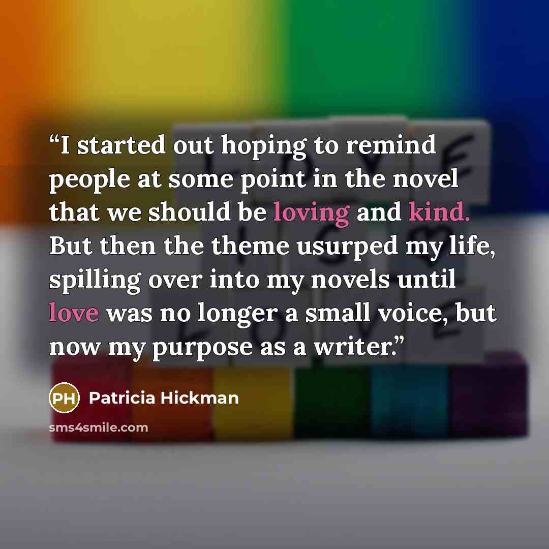 “I started out hoping to remind people at some point in the novel that we should be loving and kind. But then the theme usurped my life, spilling over into my novels until love was no longer a small voice, but now my purpose as a writer.” quote by Patricia Hickman