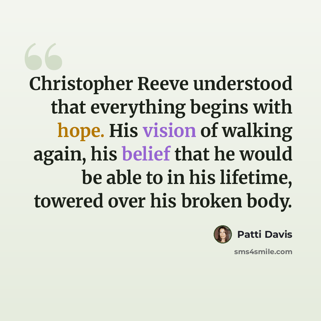 “Christopher Reeve understood that everything begins with hope. His vision of walking again, his belief that he would be able to in his lifetime, towered over his broken body.” quote by Patti Davis