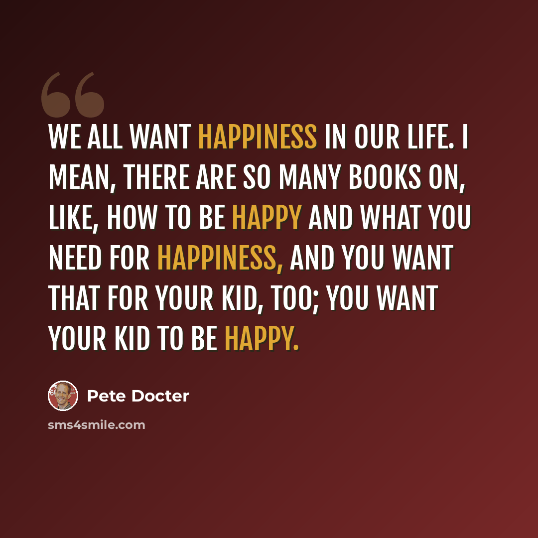 “We all want happiness in our life. I mean, there are so many books on, like, how to be happy and what you need for happiness, and you want that for your kid, too; you want your kid to be happy.” quote by Pete Docter