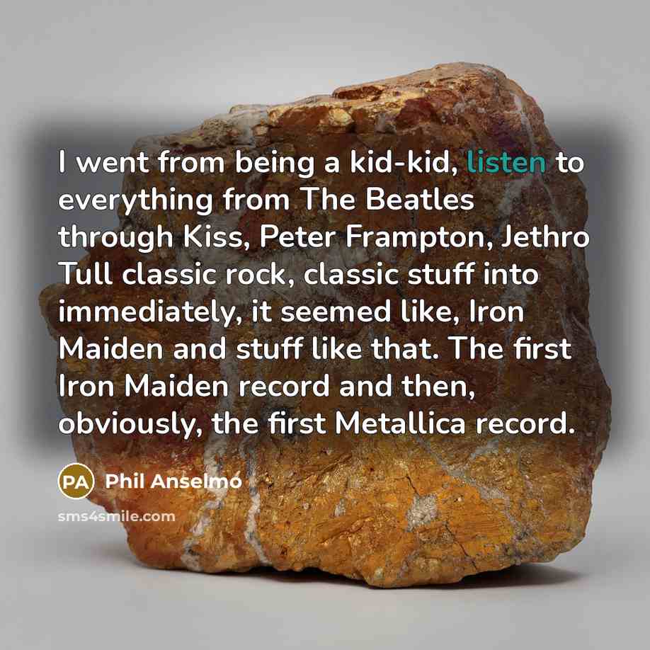 “I went from being a kid-kid, listen to everything from The Beatles through Kiss, Peter Frampton, Jethro Tull classic rock, classic stuff into immediately, it seemed like, Iron Maiden and stuff like that. The first Iron Maiden record and then, obviously, the first Metallica record.” quote by Phil Anselmo