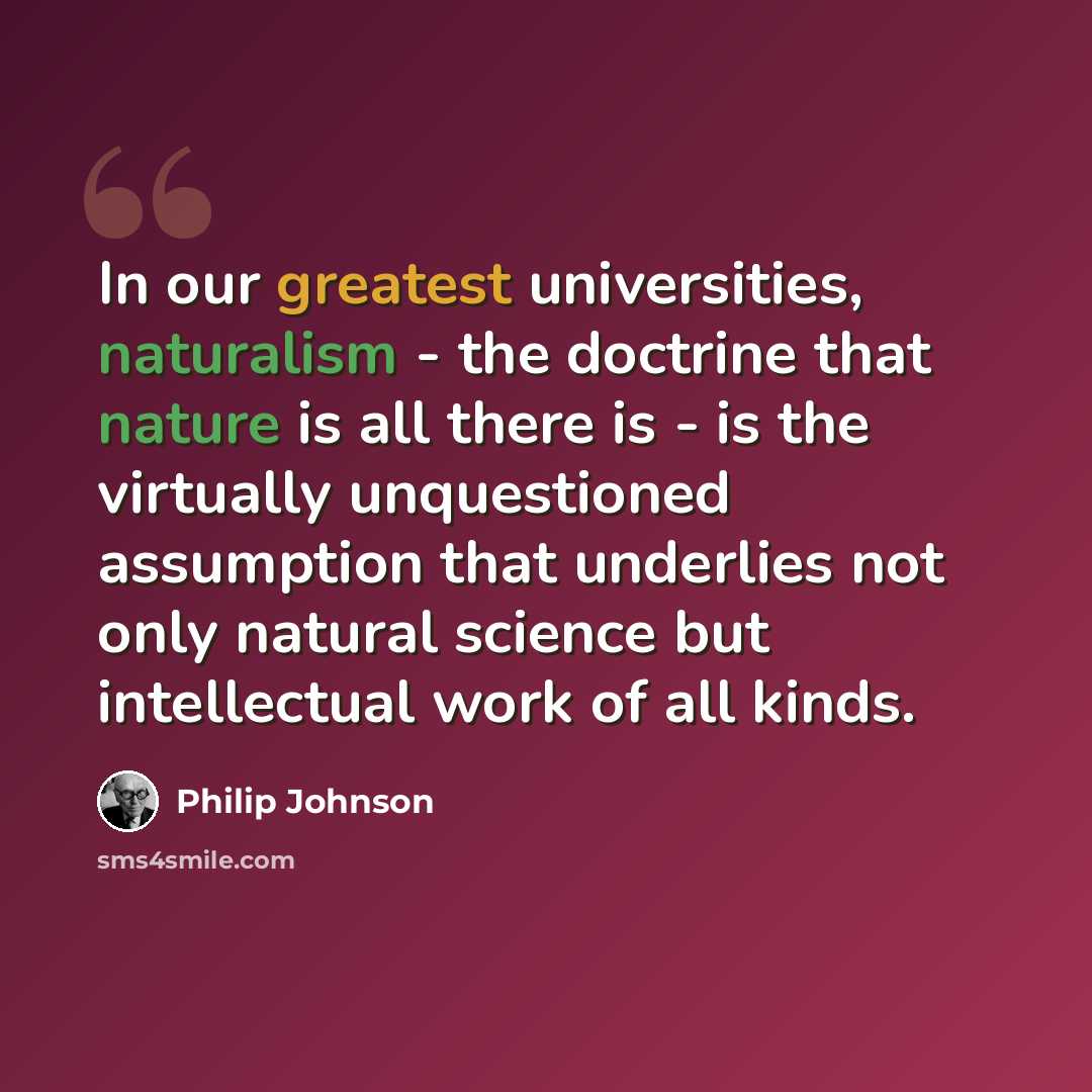 “In our greatest universities, naturalism - the doctrine that nature is all there is - is the virtually unquestioned assumption that underlies not only natural science but intellectual work of all kinds.” quote by Philip Johnson