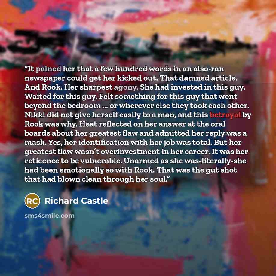 “It pained her that a few hundred words in an also-ran newspaper could get her kicked out. That damned article. And Rook. Her sharpest agony. She had invested in this guy. Waited for this guy. Felt something for this guy that went beyond the bedroom ... or wherever else they took each other. Nikki…” quote by Richard Castle