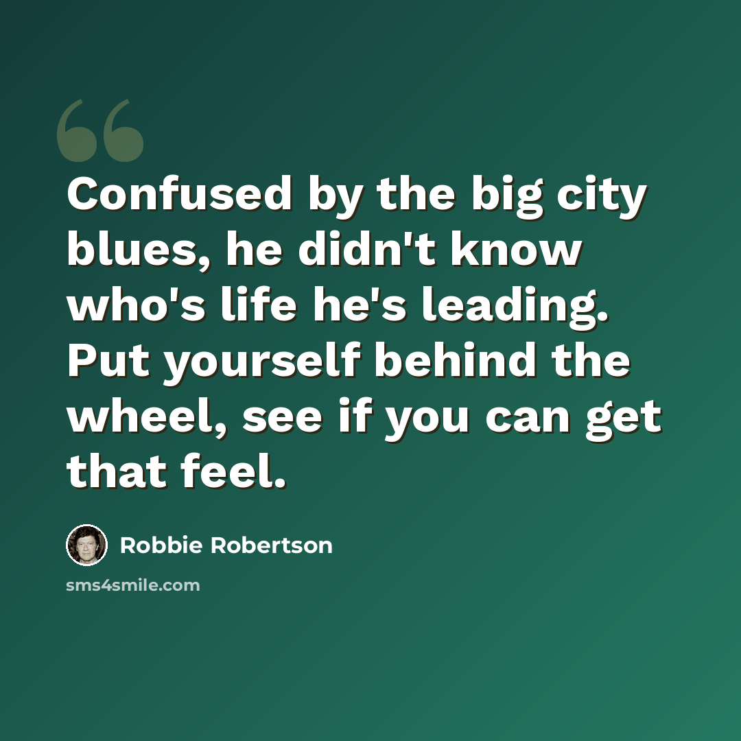 “Confused by the big city blues, he didn't know who's life he's leading. Put yourself behind the wheel, see if you can get that feel.” quote by Robbie Robertson