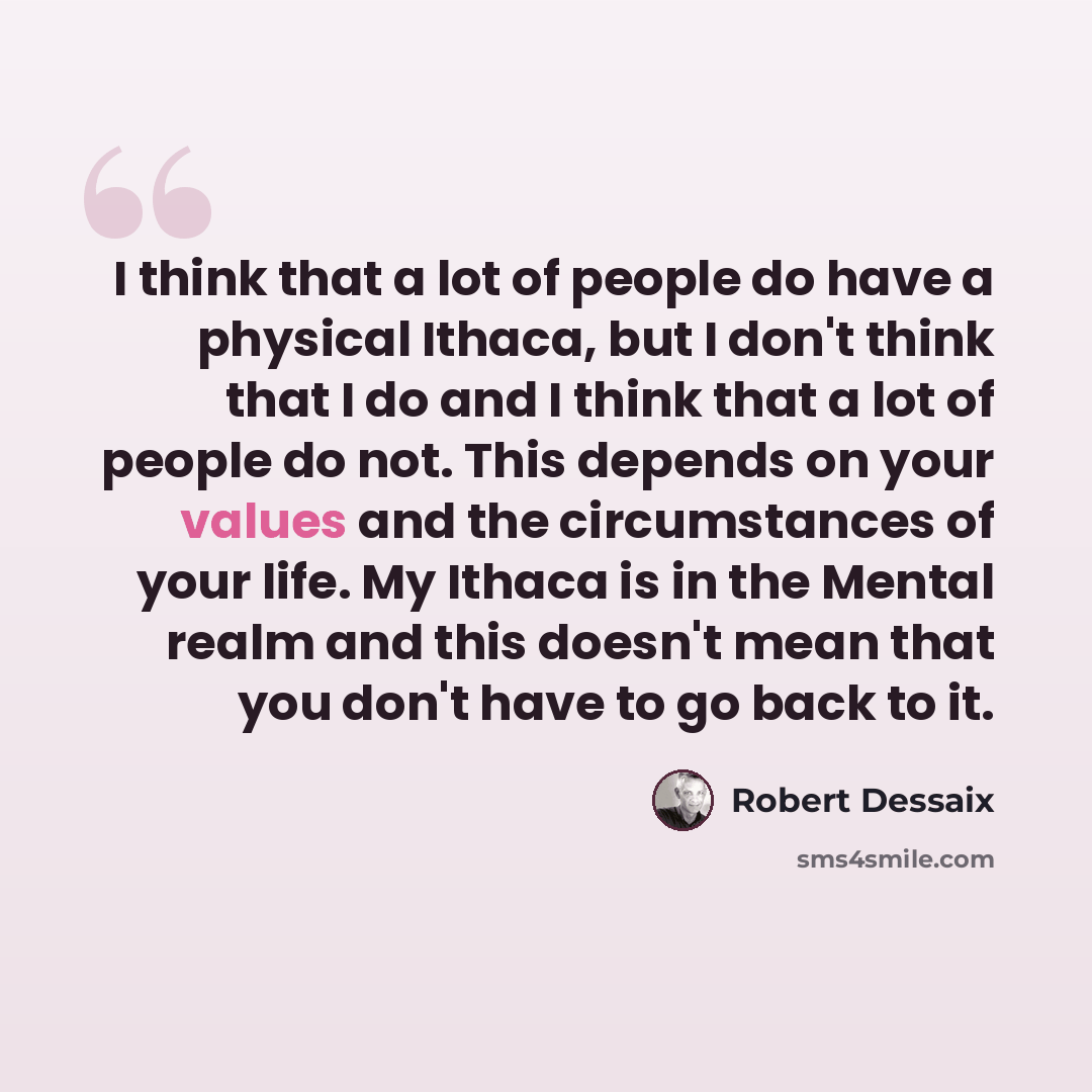 “I think that a lot of people do have a physical Ithaca, but I don't think that I do and I think that a lot of people do not. This depends on your values and the circumstances of your life. My Ithaca is in the Mental realm and this doesn't mean that you don't have to go back to it.” quote by Robert Dessaix