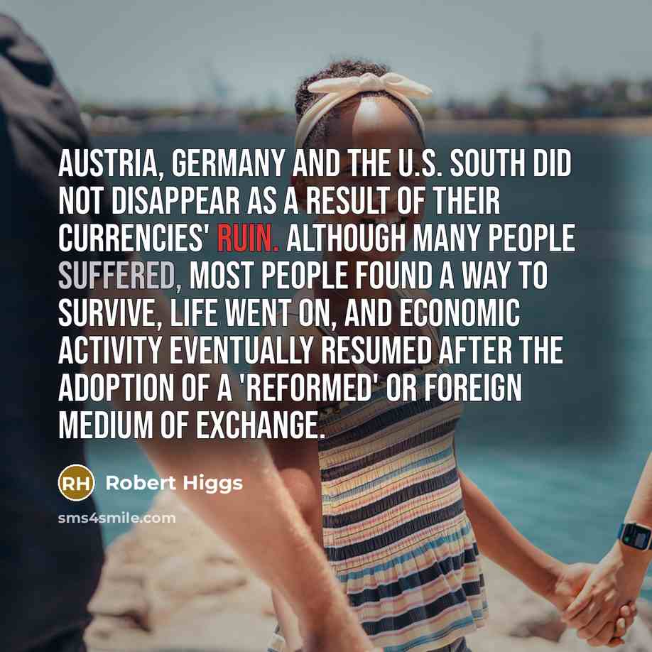 “Austria, Germany and the U.S. South did not disappear as a result of their currencies' ruin. Although many people suffered, most people found a way to survive, life went on, and economic activity eventually resumed after the adoption of a 'reformed' or foreign medium of exchange.” quote by Robert Higgs