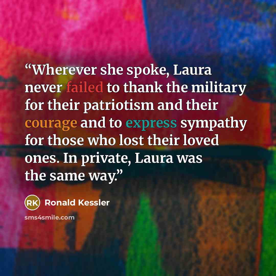 “Wherever she spoke, Laura never failed to thank the military for their patriotism and their courage and to express sympathy for those who lost their loved ones. In private, Laura was the same way.” quote by Ronald Kessler
