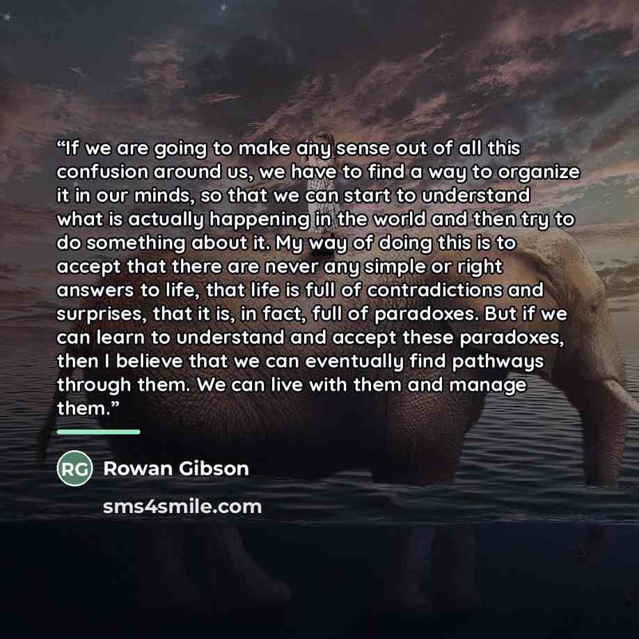 “If we are going to make any sense out of all this confusion around us, we have to find a way to organize it in our minds, so that we can start to understand what is actually happening in the world and then try to do something about it. My way of doing this is to accept that there are never any…” quote by Rowan Gibson