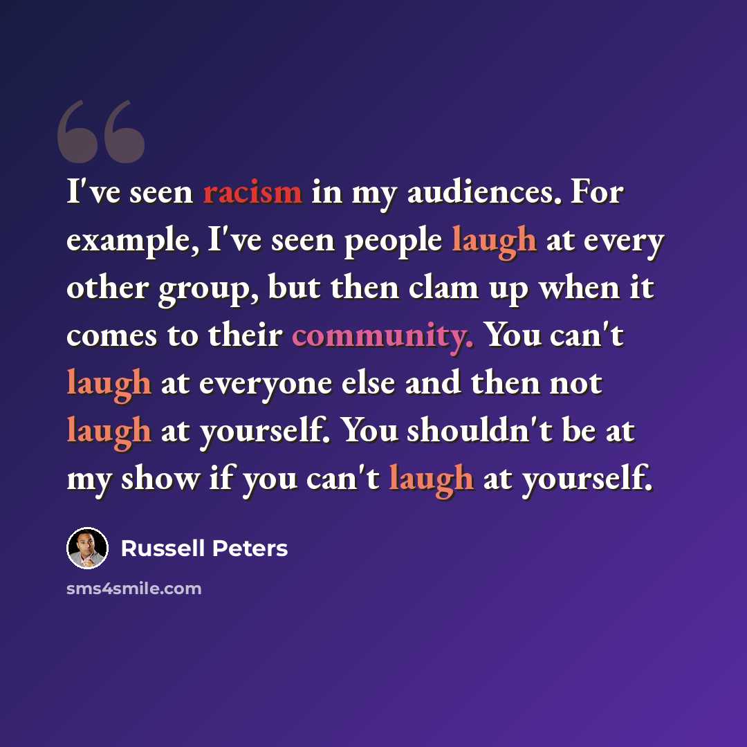 “I've seen racism in my audiences. For example, I've seen people laugh at every other group, but then clam up when it comes to their community. You can't laugh at everyone else and then not laugh at yourself. You shouldn't be at my show if you can't laugh at yourself.” quote by Russell Peters