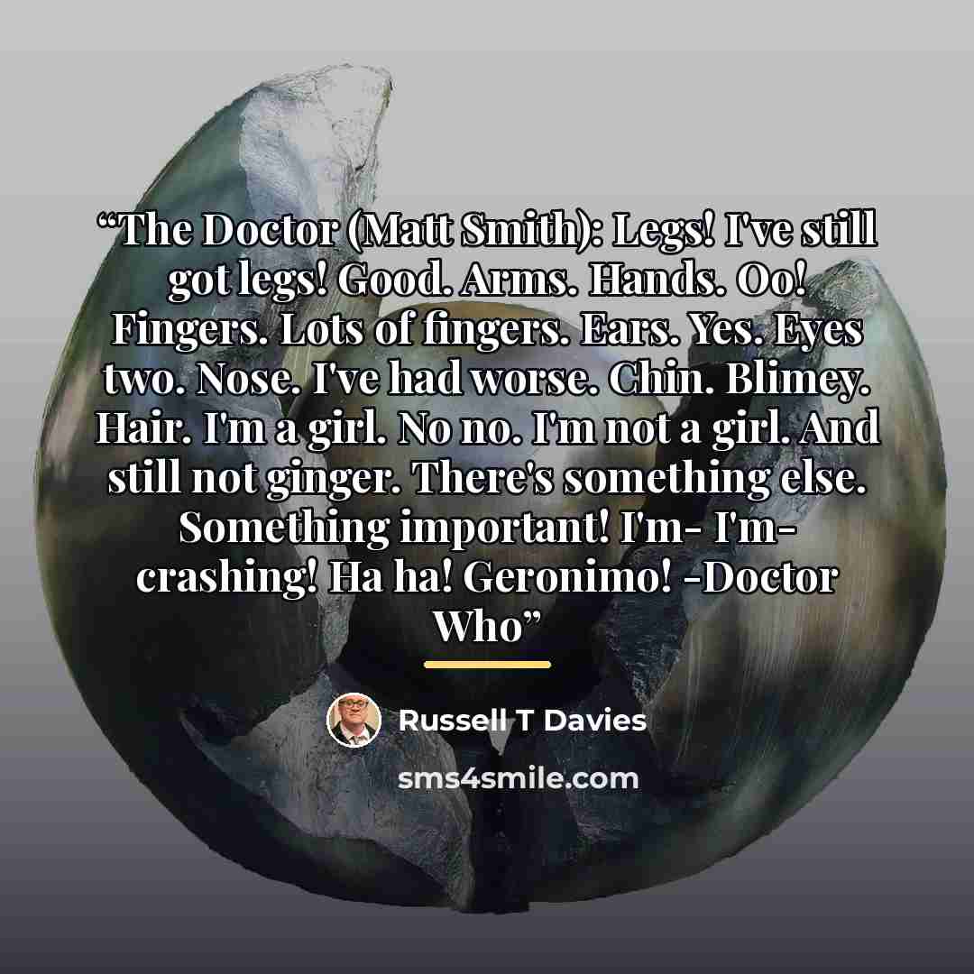 “The Doctor (Matt Smith): Legs! I've still got legs! Good. Arms. Hands. Oo! Fingers. Lots of fingers. Ears. Yes. Eyes two. Nose. I've had worse. Chin. Blimey. Hair. I'm a girl. No no. I'm not a girl. And still not ginger. There's something else. Something important! I'm- I'm- crashing! Ha ha!…” quote by Russell T Davies