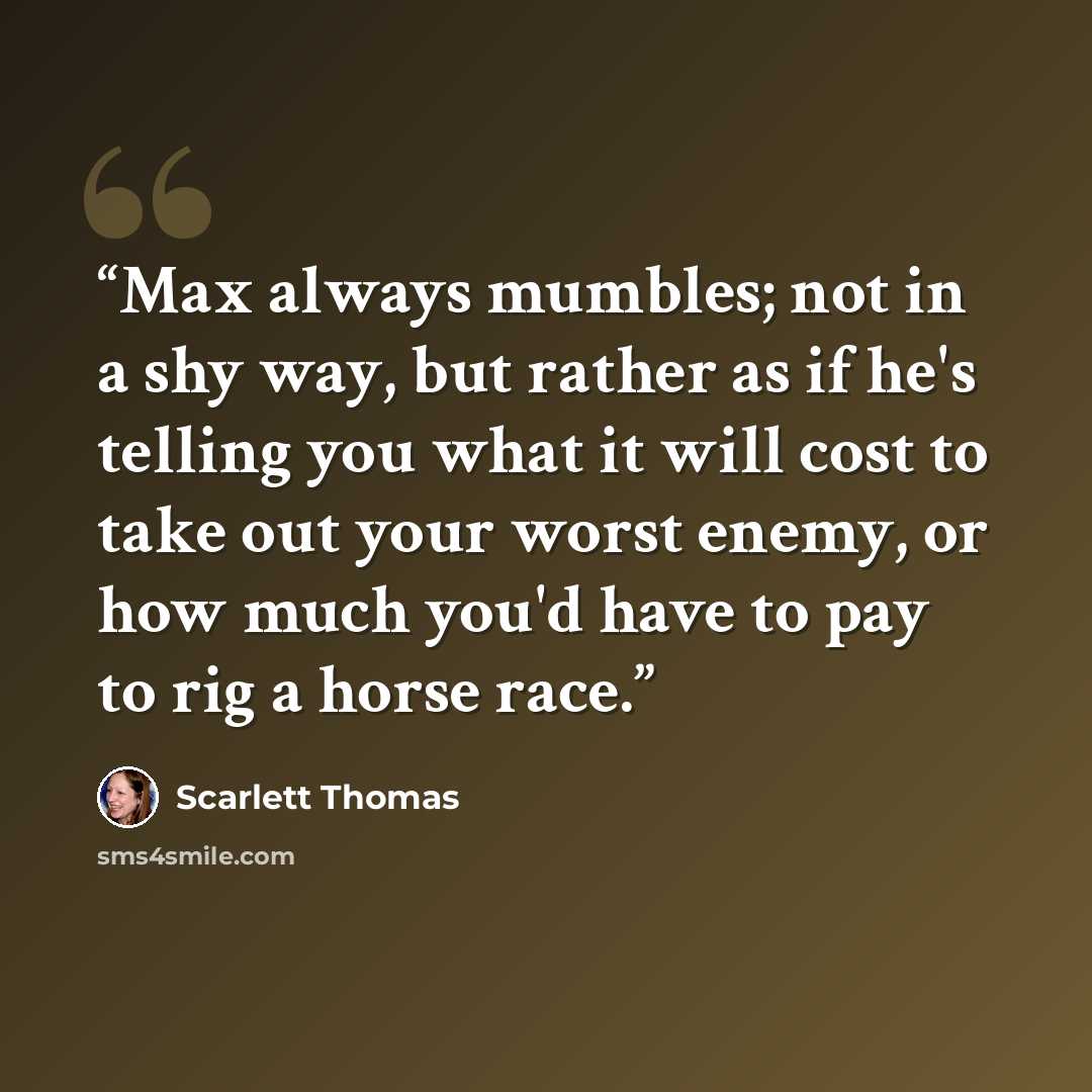 “Max always mumbles; not in a shy way, but rather as if he's telling you what it will cost to take out your worst enemy, or how much you'd have to pay to rig a horse race.” quote by Scarlett Thomas
