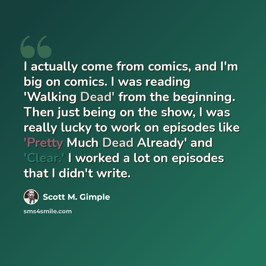 “I actually come from comics, and I'm big on comics. I was reading 'Walking Dead' from the beginning. Then just being on the show, I was really lucky to work on episodes like 'Pretty Much Dead Already' and 'Clear.' I worked a lot on episodes that I didn't write.” quote by Scott M. Gimple