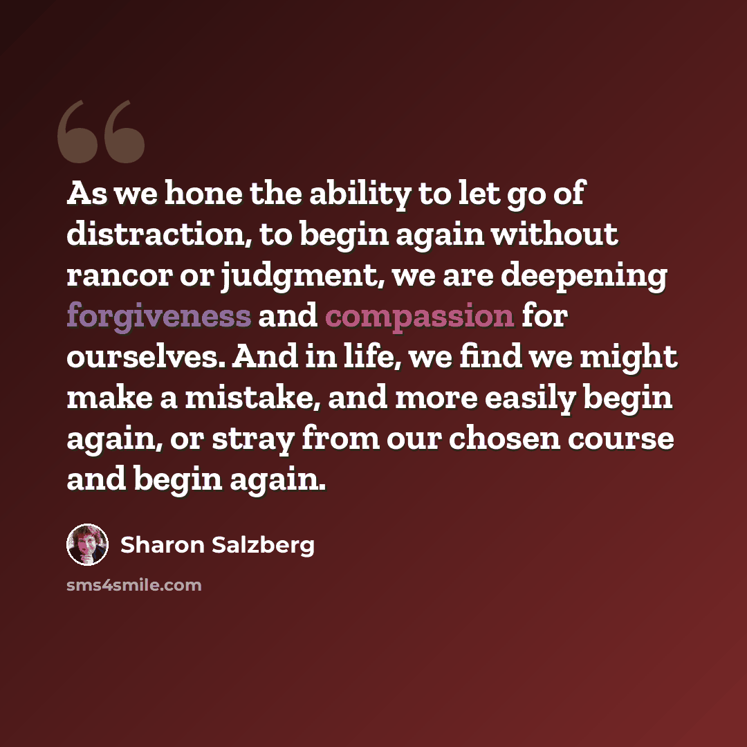 “As we hone the ability to let go of distraction, to begin again without rancor or judgment, we are deepening forgiveness and compassion for ourselves. And in life, we find we might make a mistake, and more easily begin again, or stray from our chosen course and begin again.” quote by Sharon Salzberg