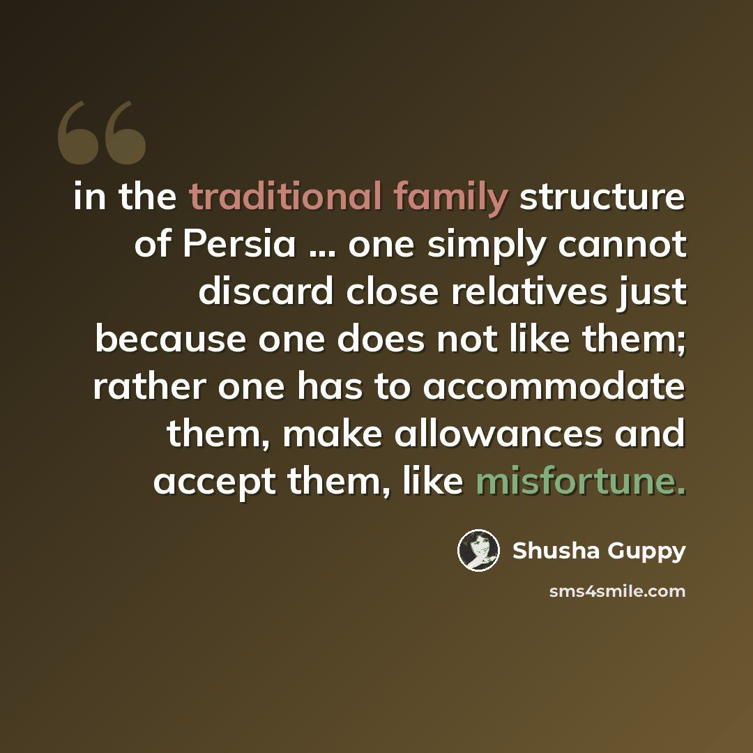 “in the traditional family structure of Persia ... one simply cannot discard close relatives just because one does not like them; rather one has to accommodate them, make allowances and accept them, like misfortune.” quote by Shusha Guppy