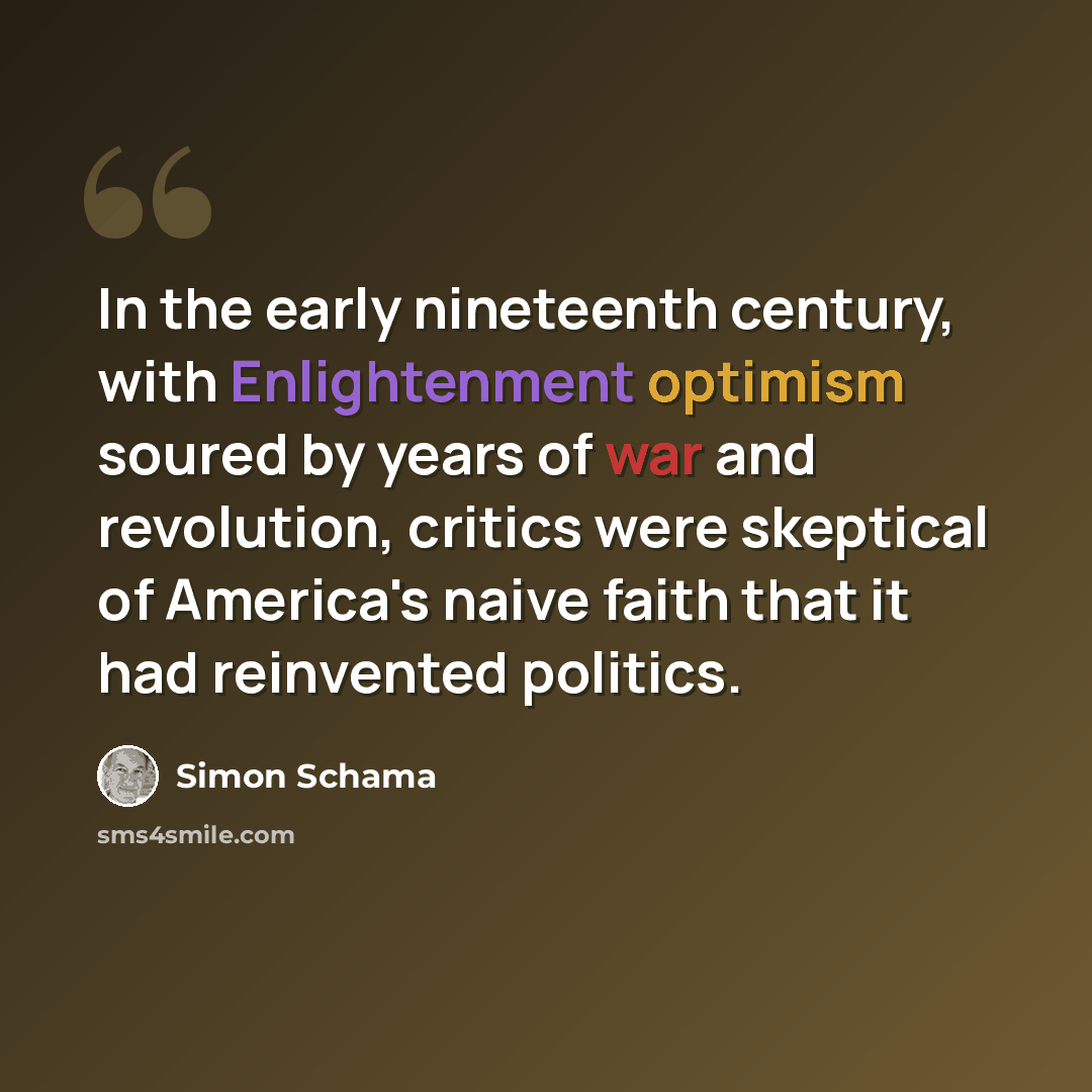 “In the early nineteenth century, with Enlightenment optimism soured by years of war and revolution, critics were skeptical of America's naive faith that it had reinvented politics.” quote by Simon Schama