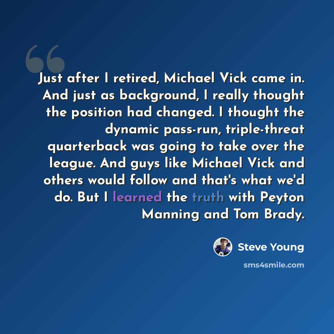 “Just after I retired, Michael Vick came in. And just as background, I really thought the position had changed. I thought the dynamic pass-run, triple-threat quarterback was going to take over the league. And guys like Michael Vick and others would follow and that's what we'd do. But I learned the…” quote by Steve Young