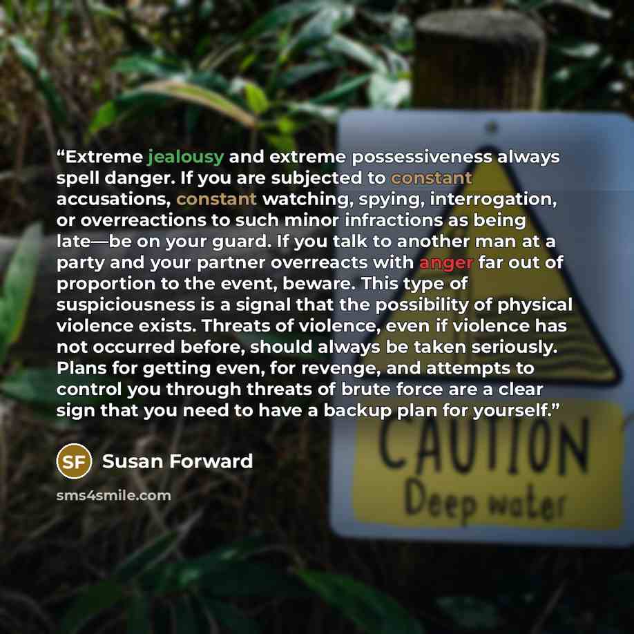 “Extreme jealousy and extreme possessiveness always spell danger. If you are subjected to constant accusations, constant watching, spying, interrogation, or overreactions to such minor infractions as being late—be on your guard. If you talk to another man at a party and your partner overreacts with…” quote by Susan Forward