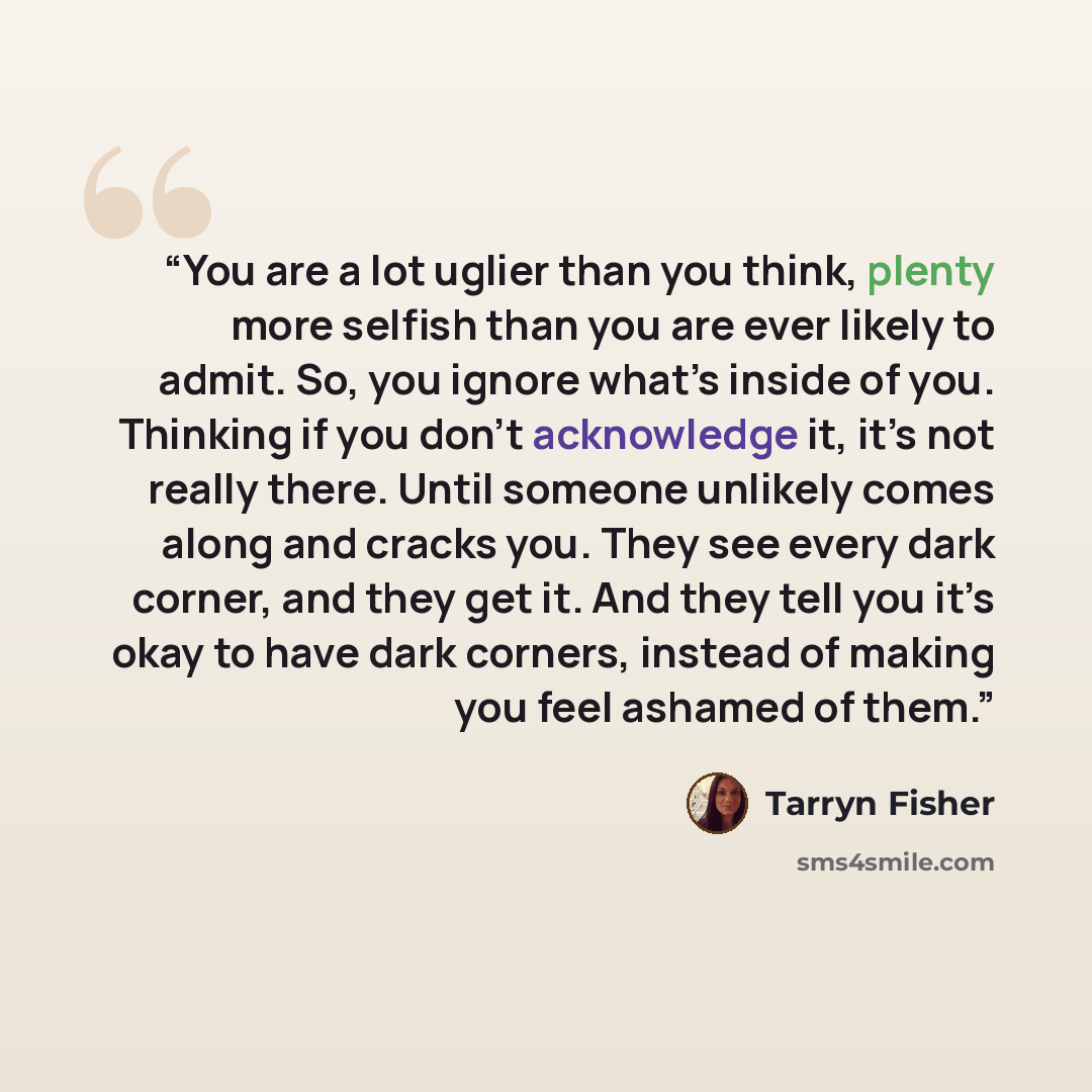 “You are a lot uglier than you think, plenty more selfish than you are ever likely to admit. So, you ignore what’s inside of you. Thinking if you don’t acknowledge it, it’s not really there. Until someone unlikely comes along and cracks you. They see every dark corner, and they get it. And they…” quote by Tarryn Fisher