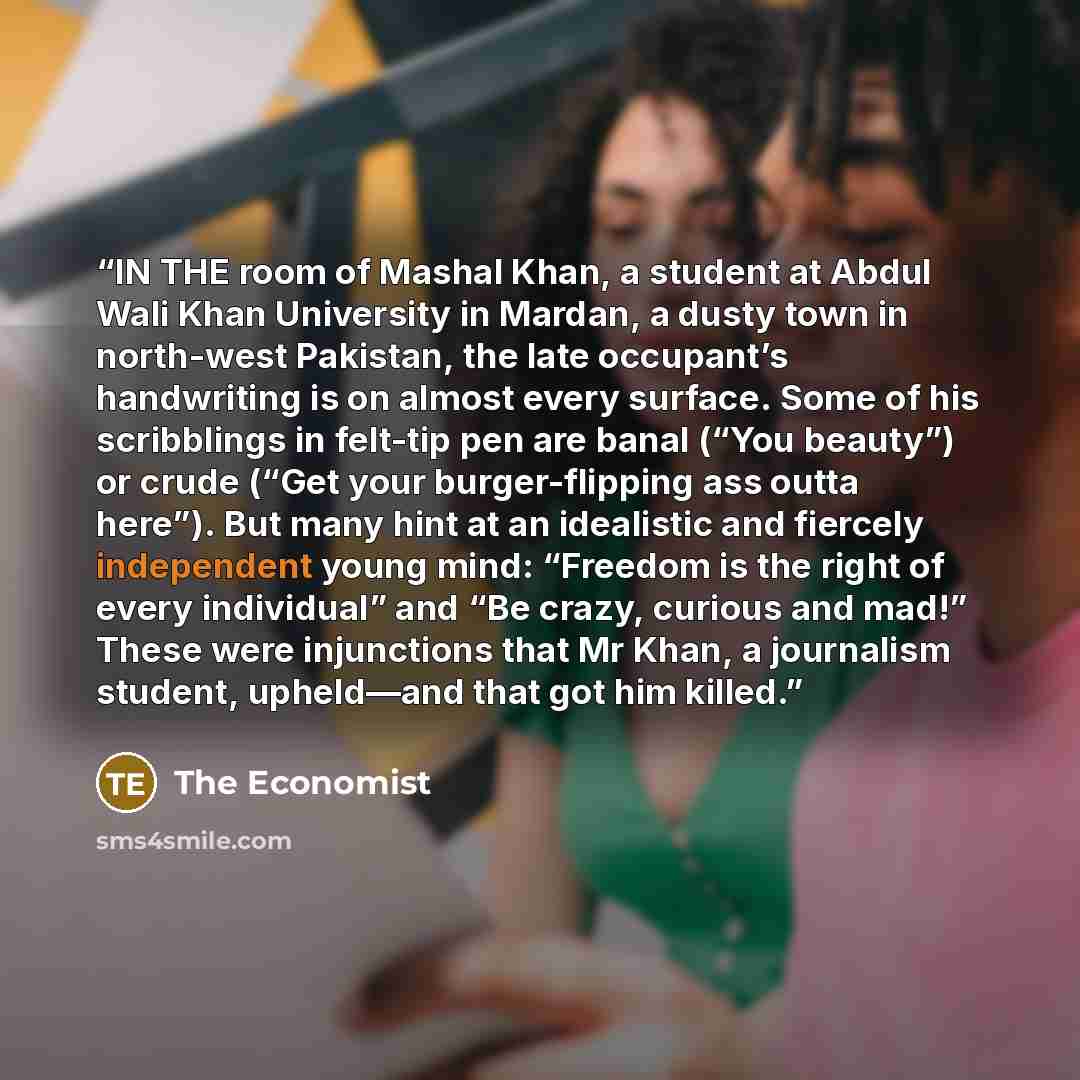 “IN THE room of Mashal Khan, a student at Abdul Wali Khan University in Mardan, a dusty town in north-west Pakistan, the late occupant’s handwriting is on almost every surface. Some of his scribblings in felt-tip pen are banal (“You beauty”) or crude (“Get your burger-flipping ass outta here”). But…” quote by The Economist