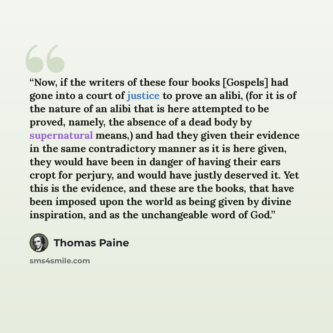 “Now, if the writers of these four books [Gospels] had gone into a court of justice to prove an alibi, (for it is of the nature of an alibi that is here attempted to be proved, namely, the absence of a dead body by supernatural means,) and had they given their evidence in the same contradictory…” quote by Thomas Paine