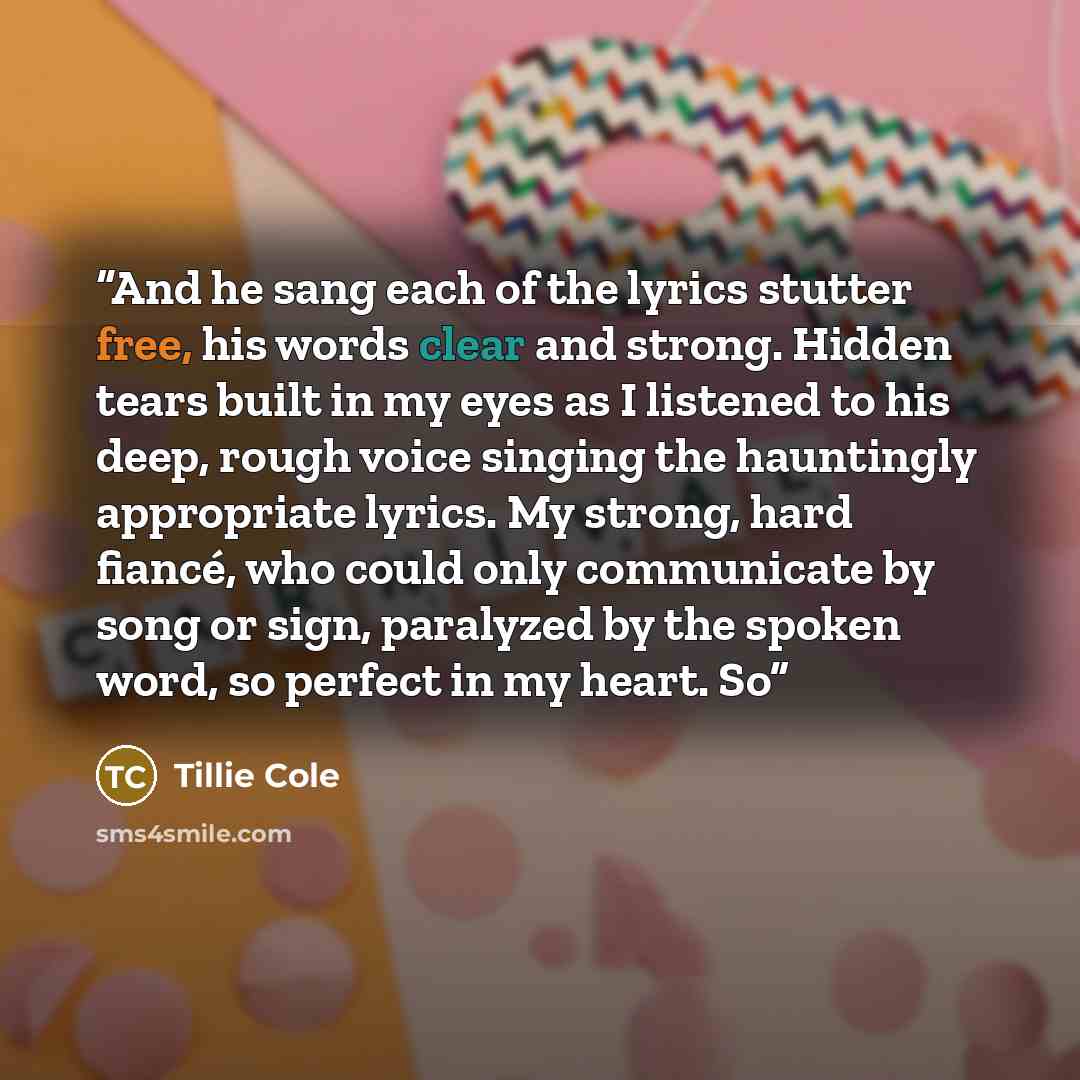 “And he sang each of the lyrics stutter free, his words clear and strong. Hidden tears built in my eyes as I listened to his deep, rough voice singing the hauntingly appropriate lyrics. My strong, hard fiancé, who could only communicate by song or sign, paralyzed by the spoken word, so perfect in…” quote by Tillie Cole