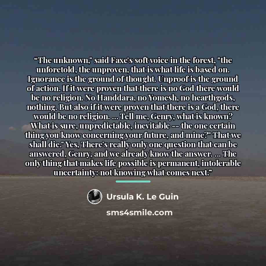 “The unknown," said Faxe's soft voice in the forest, "the unforetold, the unproven, that is what life is based on. Ignorance is the ground of thought. Unproof is the ground of action. If it were proven that there is no God there would be no religion. No Handdara, no Yomesh, no hearthgods, nothing…” quote by Ursula K. Le Guin