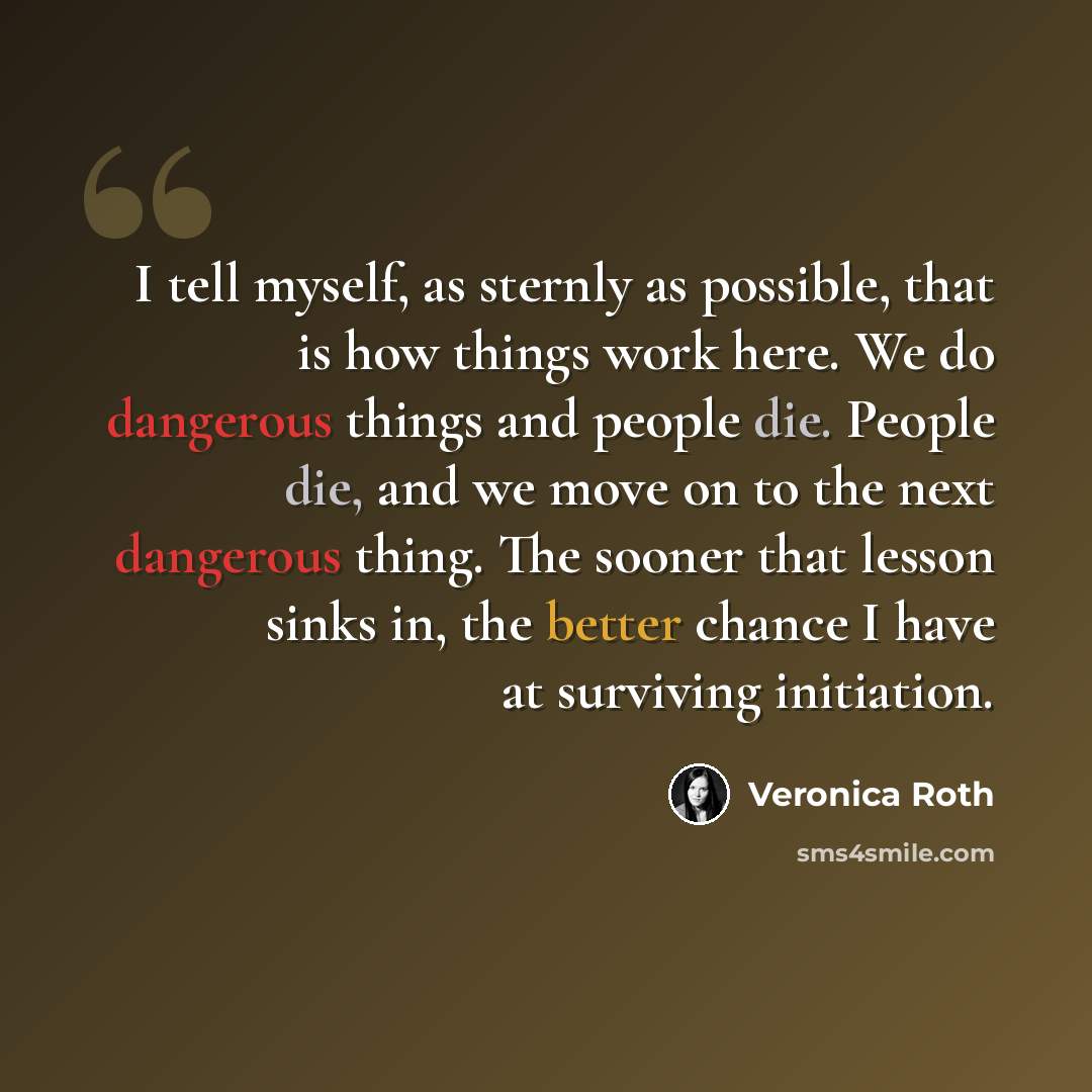 “I tell myself, as sternly as possible, that is how things work here. We do dangerous things and people die. People die, and we move on to the next dangerous thing. The sooner that lesson sinks in, the better chance I have at surviving initiation.” quote by Veronica Roth