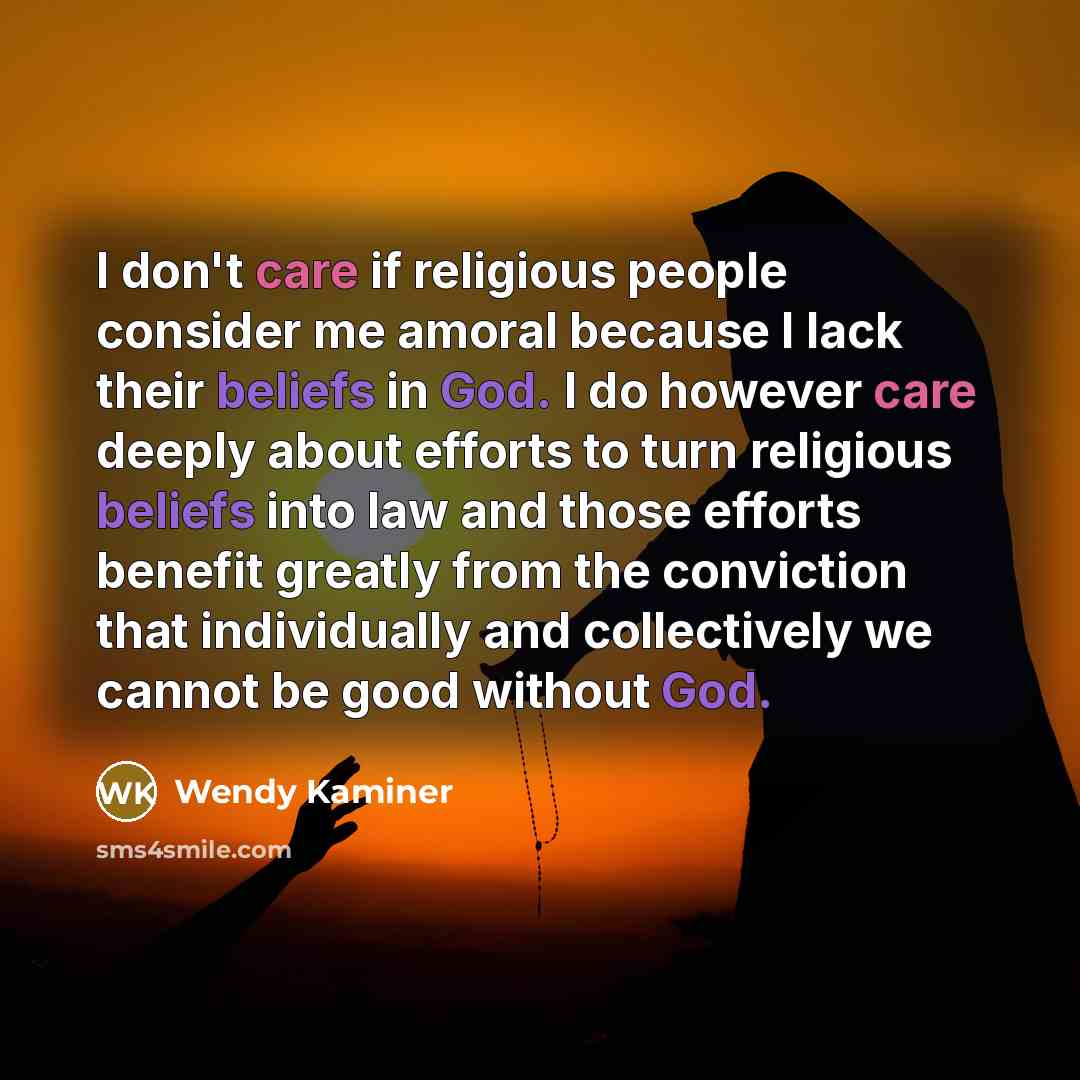 “I don't care if religious people consider me amoral because I lack their beliefs in God. I do however care deeply about efforts to turn religious beliefs into law and those efforts benefit greatly from the conviction that individually and collectively we cannot be good without God.” quote by Wendy Kaminer