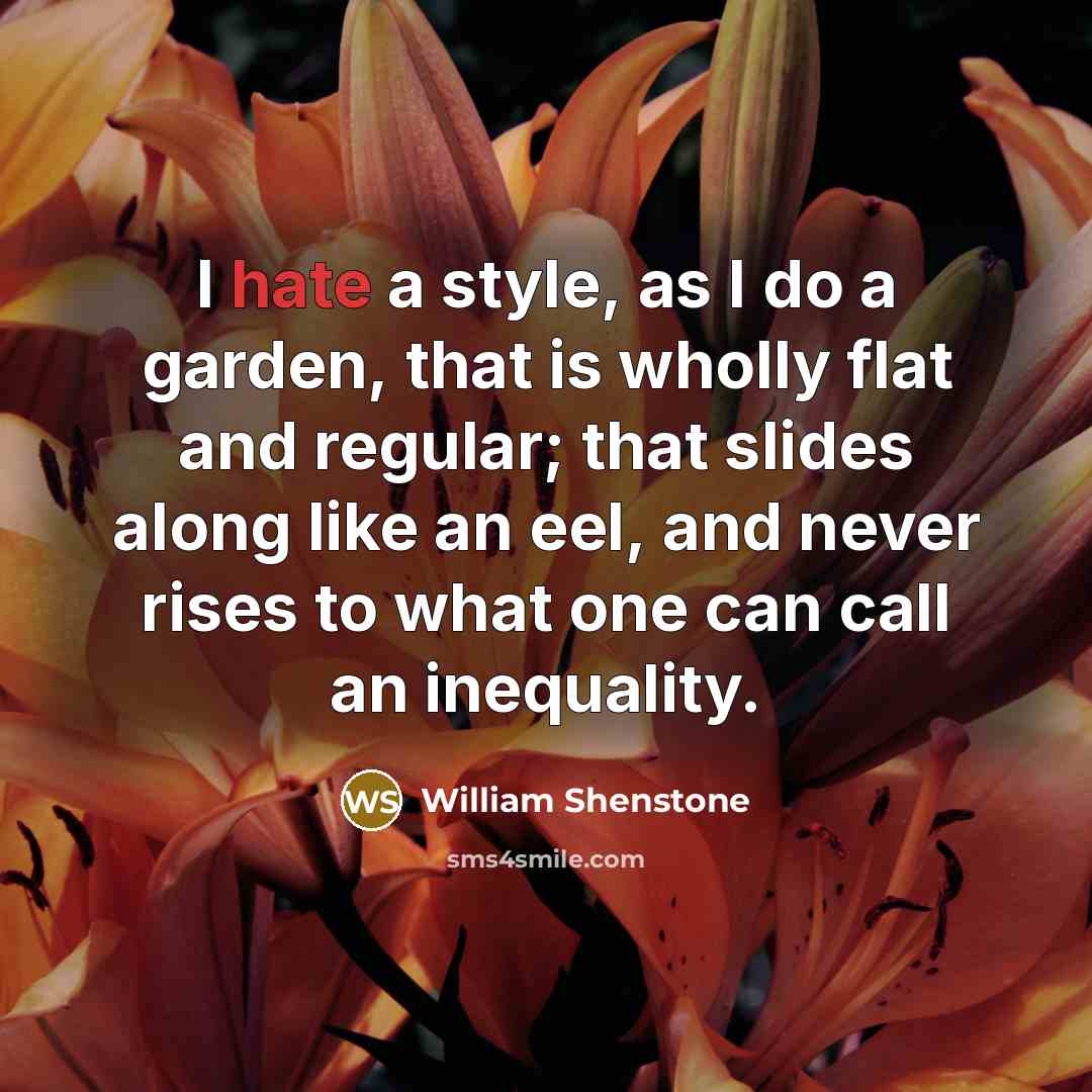 “I hate a style, as I do a garden, that is wholly flat and regular; that slides along like an eel, and never rises to what one can call an inequality.” quote by William Shenstone