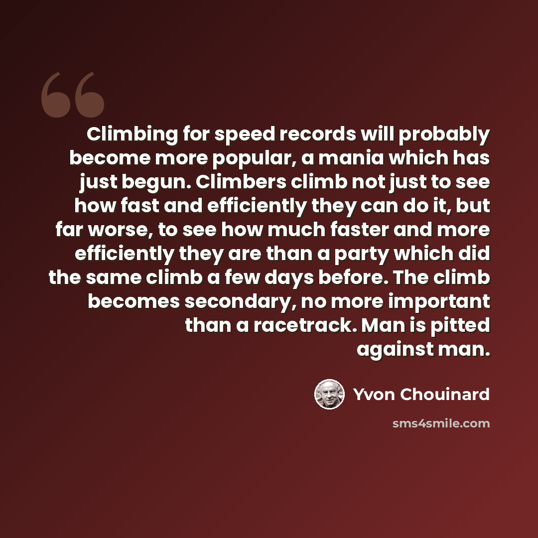 “Climbing for speed records will probably become more popular, a mania which has just begun. Climbers climb not just to see how fast and efficiently they can do it, but far worse, to see how much faster and more efficiently they are than a party which did the same climb a few days before. The climb…” quote by Yvon Chouinard