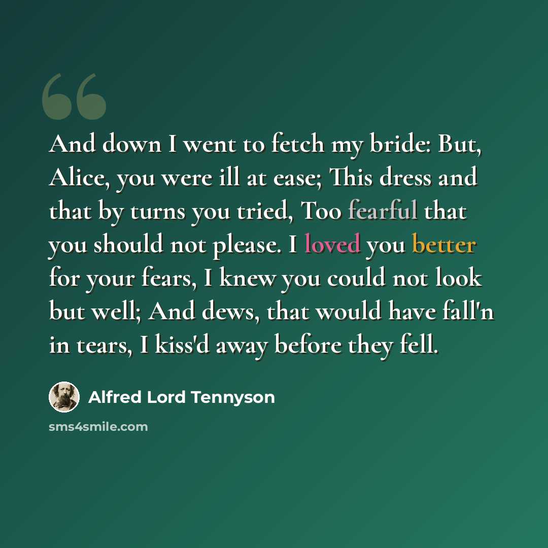 “And down I went to fetch my bride: But, Alice, you were ill at ease; This dress and that by turns you tried, Too fearful that you should not please. I loved you better for your fears, I knew you could not look but well; And dews, that would have fall'n in tears, I kiss'd away before they fell.” quote by Alfred Lord Tennyson