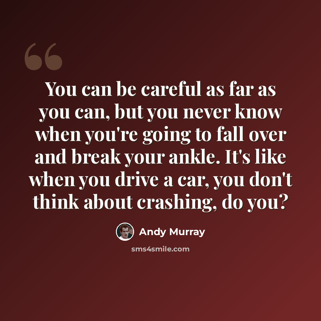 “You can be careful as far as you can, but you never know when you're going to fall over and break your ankle. It's like when you drive a car, you don't think about crashing, do you?” quote by Andy Murray
