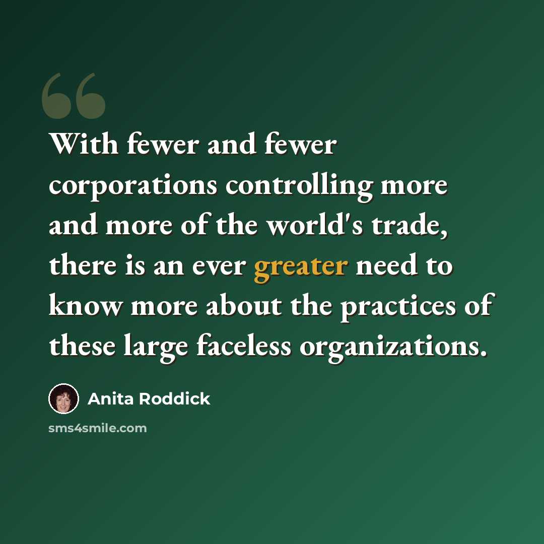 “With fewer and fewer corporations controlling more and more of the world's trade, there is an ever greater need to know more about the practices of these large faceless organizations.” quote by Anita Roddick