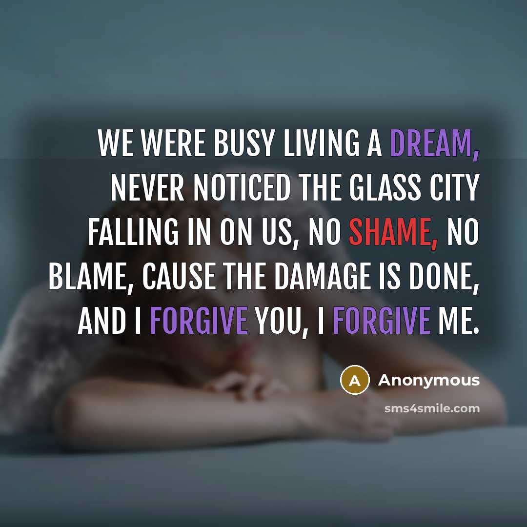 “We were busy living a dream, Never noticed the glass city falling in on us, No shame, no blame, Cause the damage is done, and I forgive you, I forgive me.” quote by Anonymous