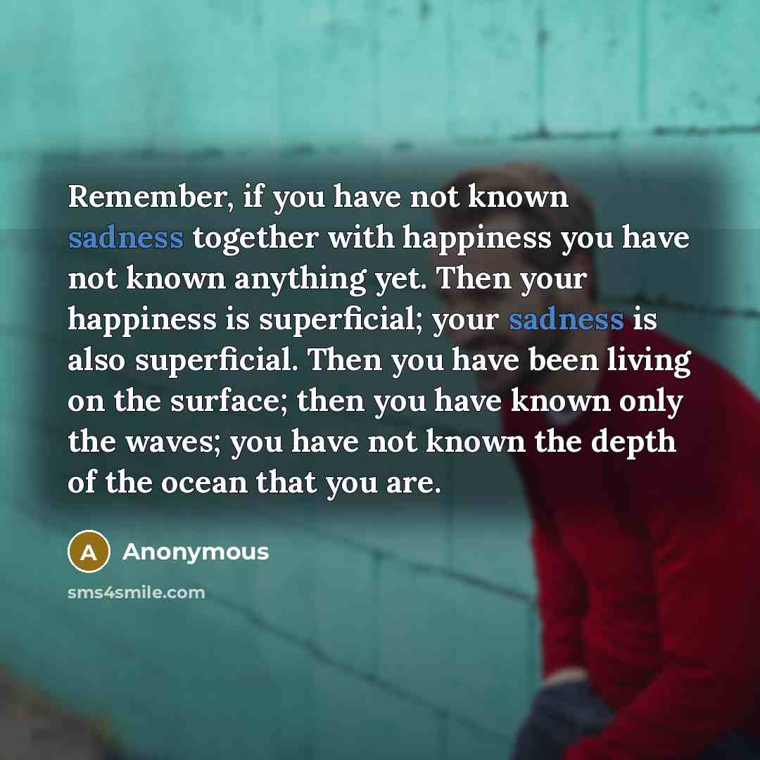 “Remember, if you have not known sadness together with happiness you have not known anything yet. Then your happiness is superficial; your sadness is also superficial. Then you have been living on the surface; then you have known only the waves; you have not known the depth of the ocean that you are.” quote by Anonymous