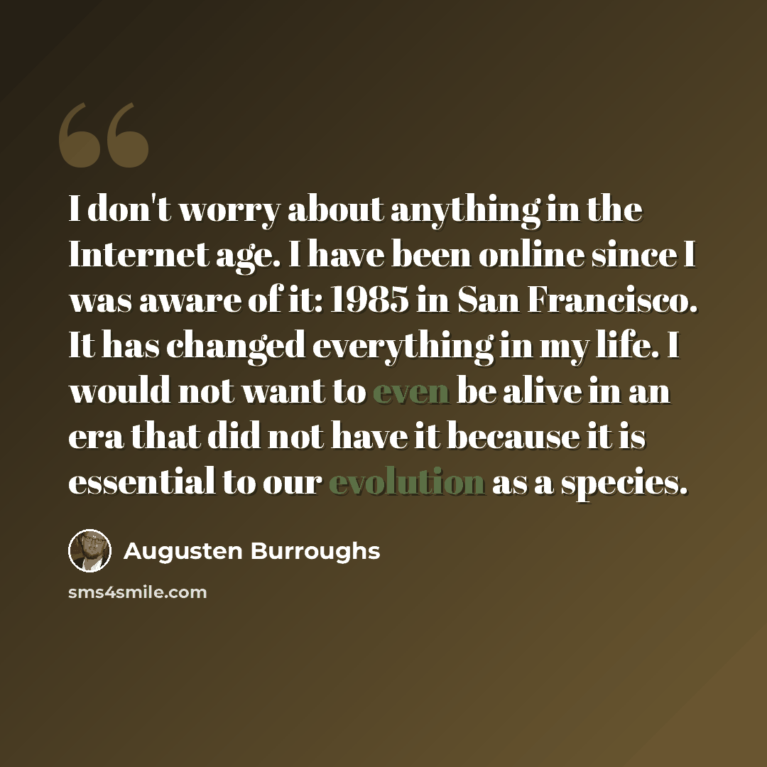 “I don't worry about anything in the Internet age. I have been online since I was aware of it: 1985 in San Francisco. It has changed everything in my life. I would not want to even be alive in an era that did not have it because it is essential to our evolution as a species.” quote by Augusten Burroughs