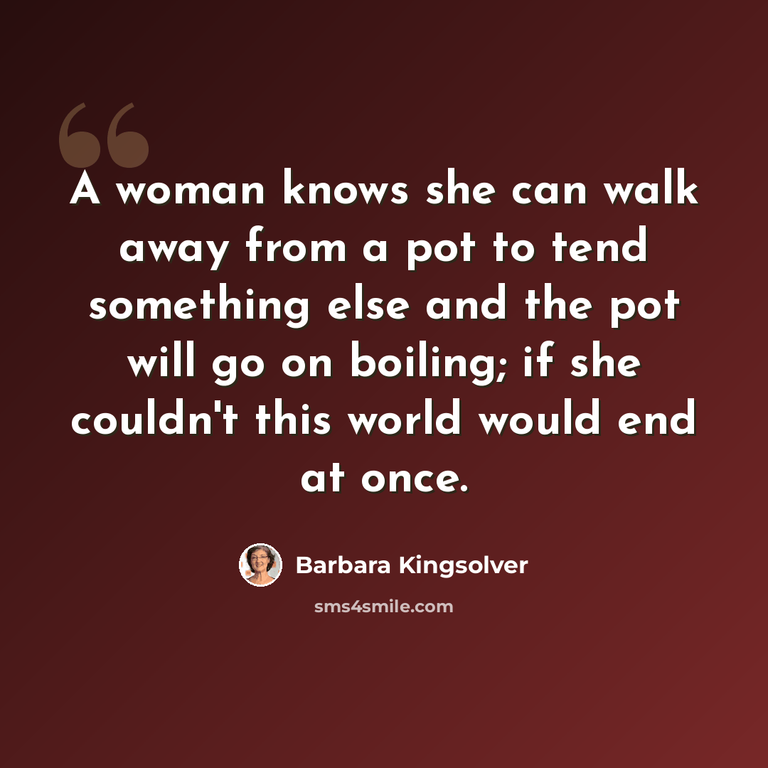 “A woman knows she can walk away from a pot to tend something else and the pot will go on boiling; if she couldn't this world would end at once.” quote by Barbara Kingsolver