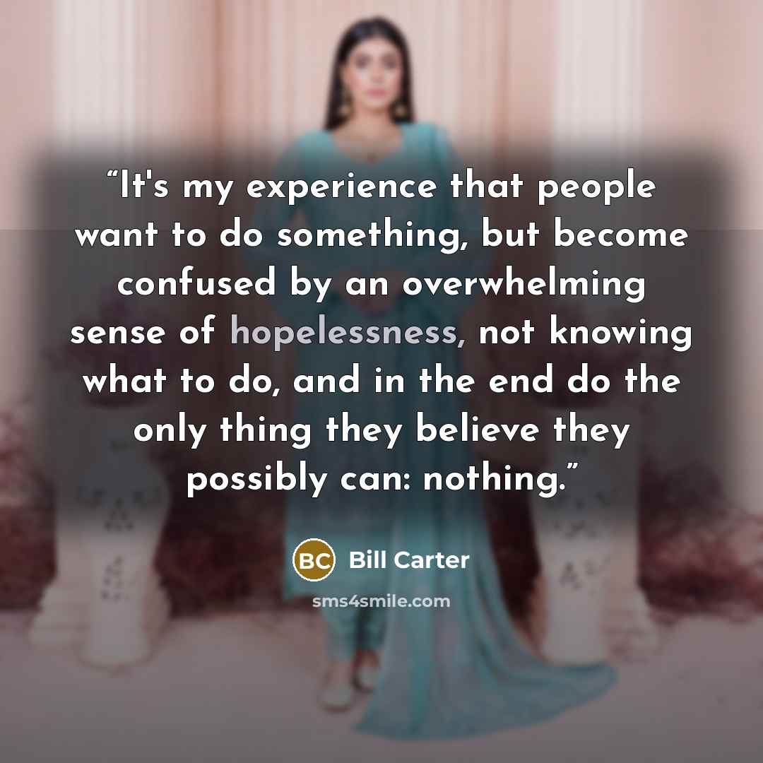 “It's my experience that people want to do something, but become confused by an overwhelming sense of hopelessness, not knowing what to do, and in the end do the only thing they believe they possibly can: nothing.” quote by Bill Carter
