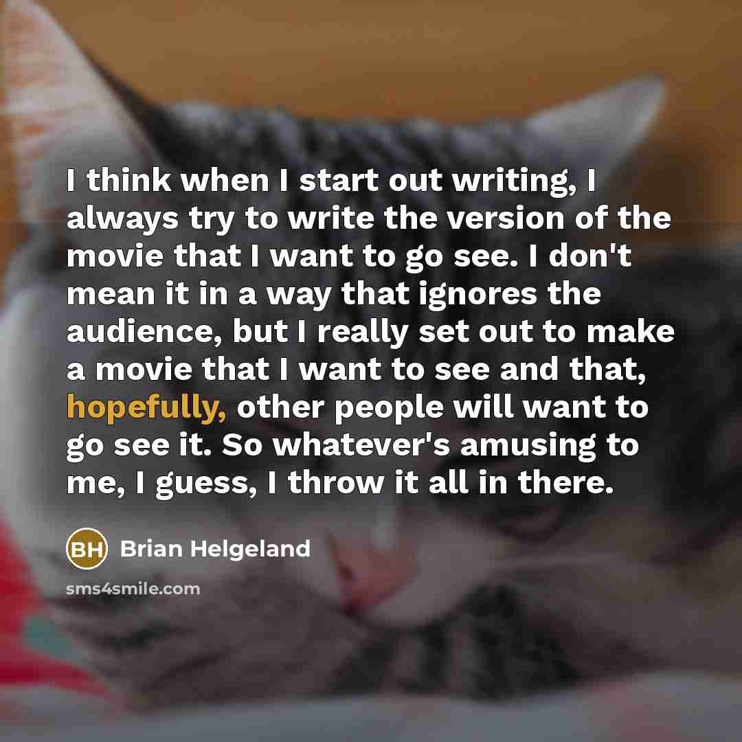 “I think when I start out writing, I always try to write the version of the movie that I want to go see. I don't mean it in a way that ignores the audience, but I really set out to make a movie that I want to see and that, hopefully, other people will want to go see it. So whatever's amusing to me…” quote by Brian Helgeland