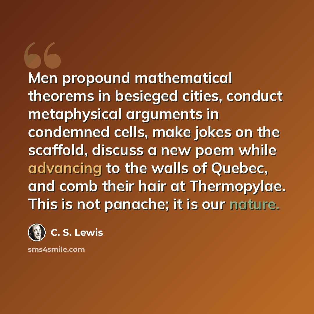 “Men propound mathematical theorems in besieged cities, conduct metaphysical arguments in condemned cells, make jokes on the scaffold, discuss a new poem while advancing to the walls of Quebec, and comb their hair at Thermopylae. This is not panache; it is our nature.” quote by C. S. Lewis