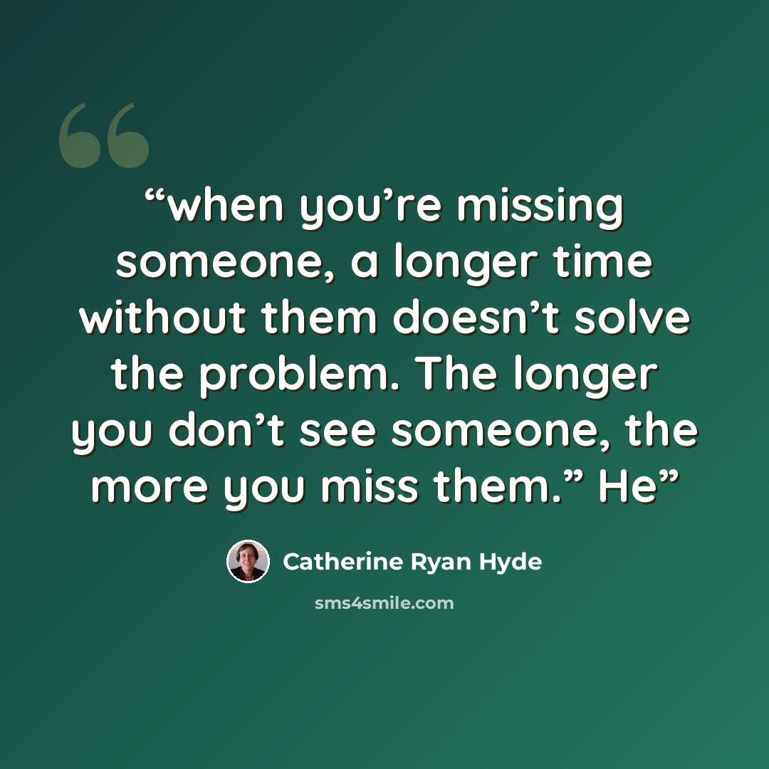 “when you’re missing someone, a longer time without them doesn’t solve the problem. The longer you don’t see someone, the more you miss them.” He” quote by Catherine Ryan Hyde