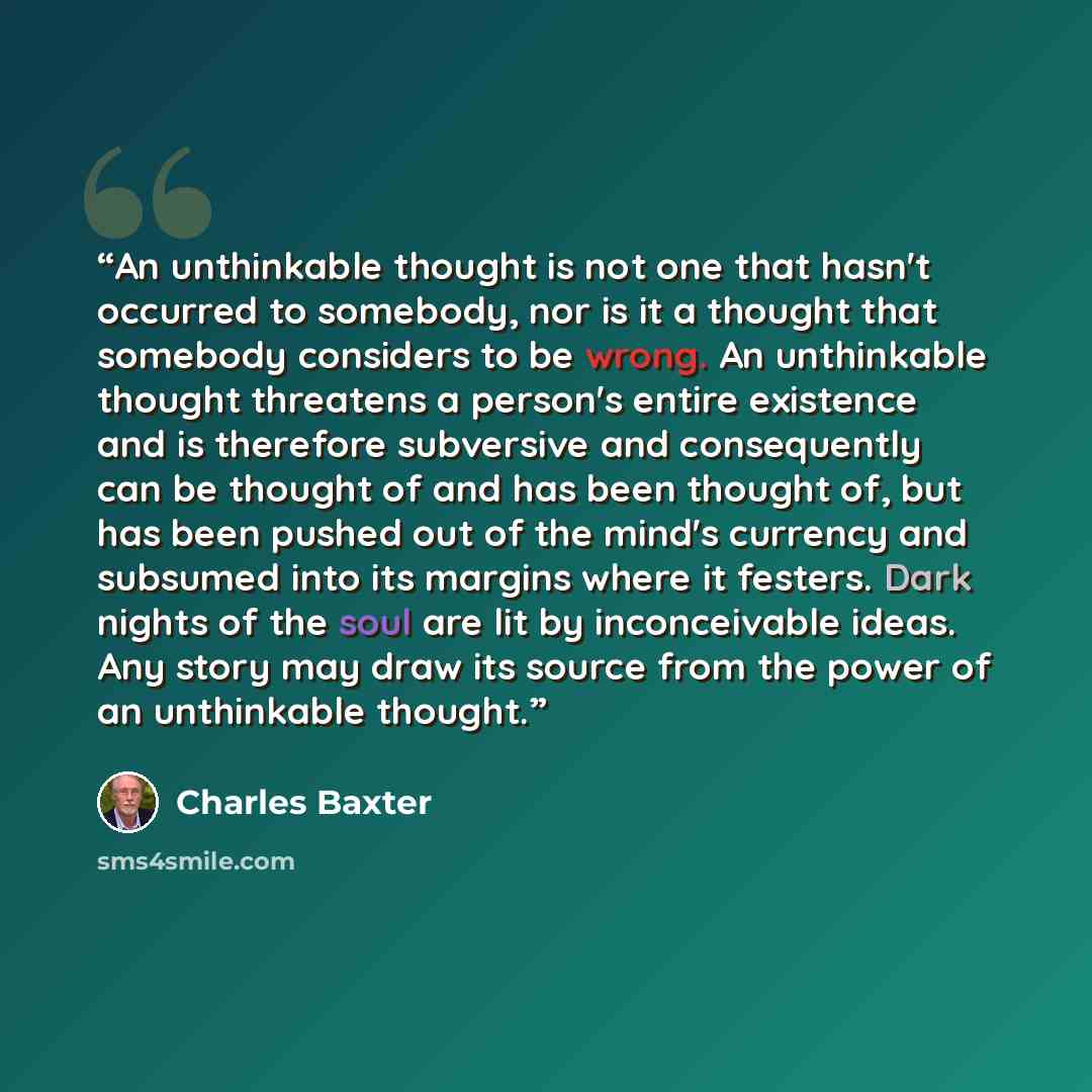 “An unthinkable thought is not one that hasn't occurred to somebody, nor is it a thought that somebody considers to be wrong. An unthinkable thought threatens a person's entire existence and is therefore subversive and consequently can be thought of and has been thought of, but has been pushed out…” quote by Charles Baxter