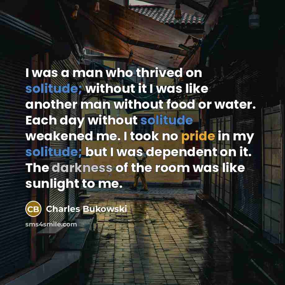 “I was a man who thrived on solitude; without it I was like another man without food or water. Each day without solitude weakened me. I took no pride in my solitude; but I was dependent on it. The darkness of the room was like sunlight to me.” quote by Charles Bukowski