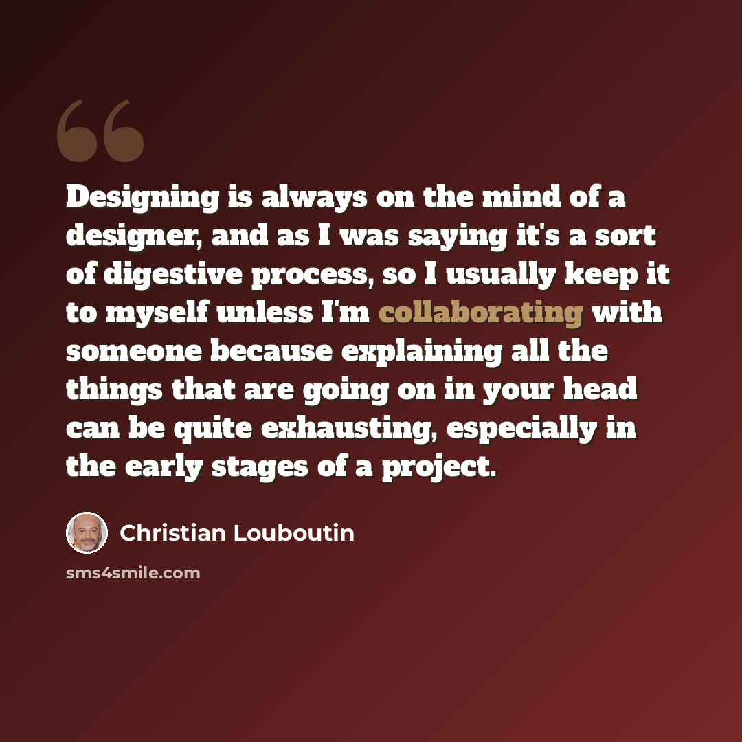 “Designing is always on the mind of a designer, and as I was saying it's a sort of digestive process, so I usually keep it to myself unless I'm collaborating with someone because explaining all the things that are going on in your head can be quite exhausting, especially in the early stages of a…” quote by Christian Louboutin