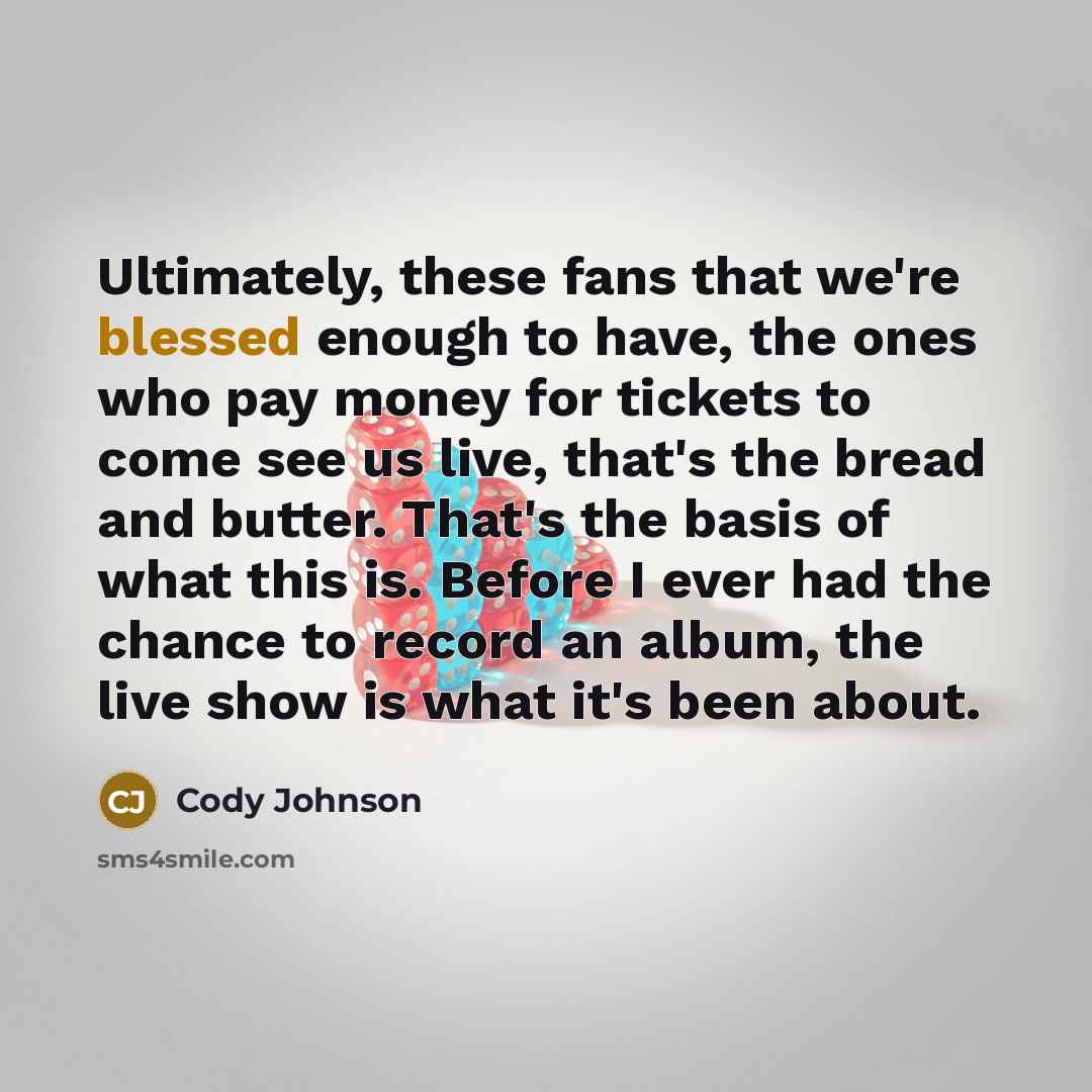 “Ultimately, these fans that we're blessed enough to have, the ones who pay money for tickets to come see us live, that's the bread and butter. That's the basis of what this is. Before I ever had the chance to record an album, the live show is what it's been about.” quote by Cody Johnson