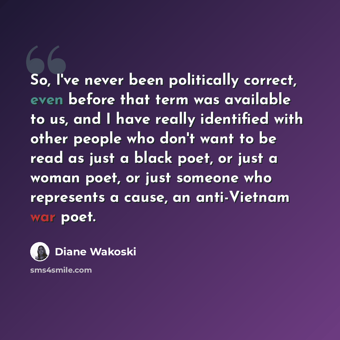“So, I've never been politically correct, even before that term was available to us, and I have really identified with other people who don't want to be read as just a black poet, or just a woman poet, or just someone who represents a cause, an anti-Vietnam war poet.” quote by Diane Wakoski