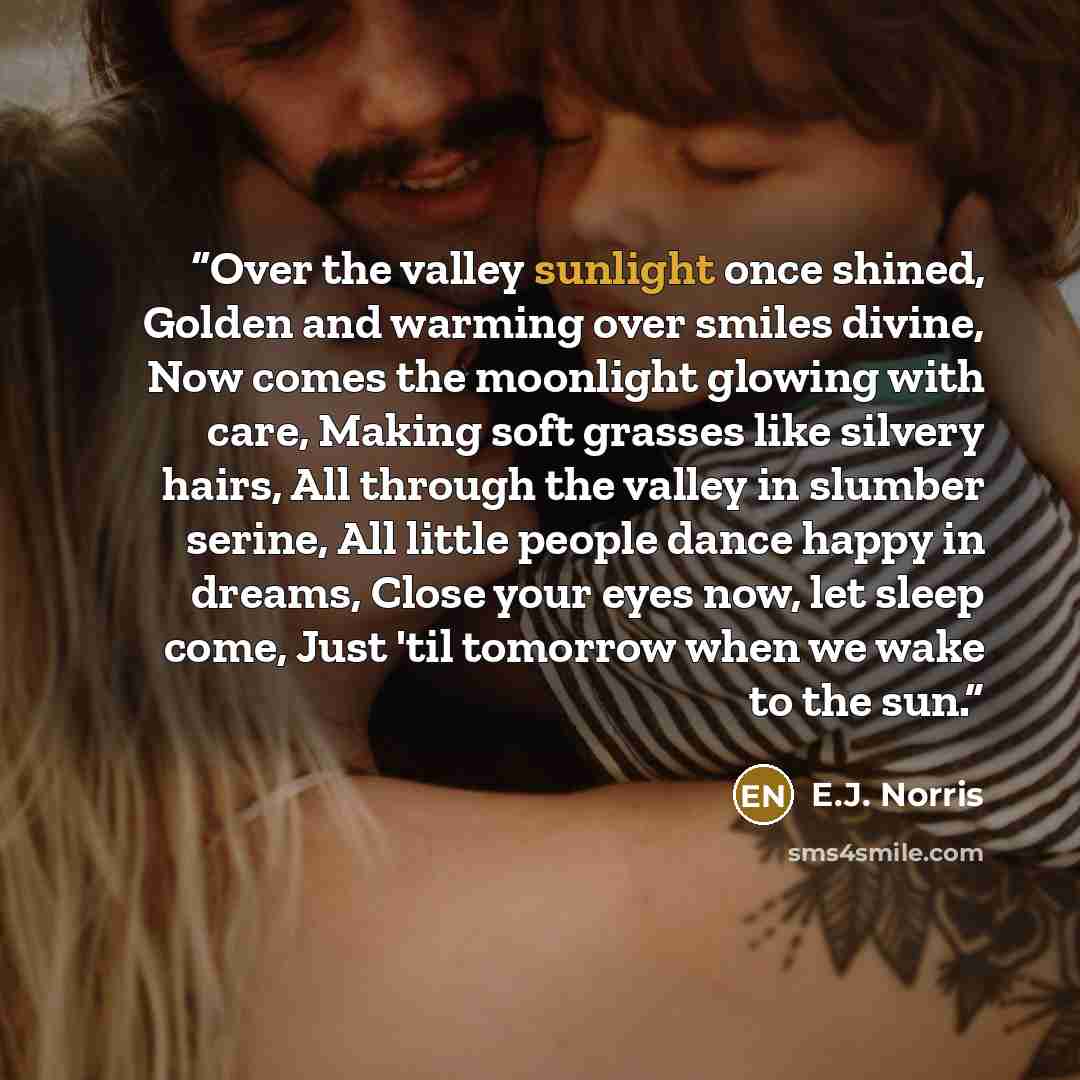 “Over the valley sunlight once shined, Golden and warming over smiles divine, Now comes the moonlight glowing with care, Making soft grasses like silvery hairs, All through the valley in slumber serine, All little people dance happy in dreams, Close your eyes now, let sleep come, Just 'til tomorrow…” quote by E.J. Norris